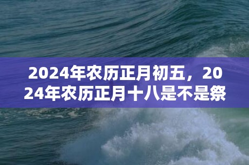 2024年农历正月初五，2024年农历正月十八是不是祭祀吉日