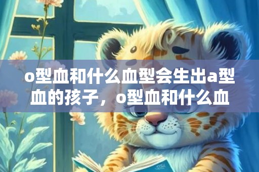 o型血和什么血型会生出a型血的孩子，o型血和什么血型能生出b型血的孩子