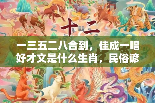 一三五二八合到，佳成一唱好才文是什么生肖，民俗谚语解释落实