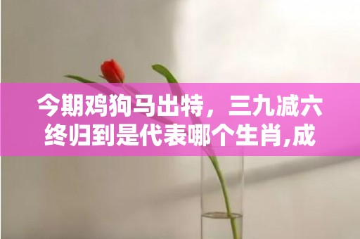 今期鸡狗马出特，三九减六终归到是代表哪个生肖,成语解释落实