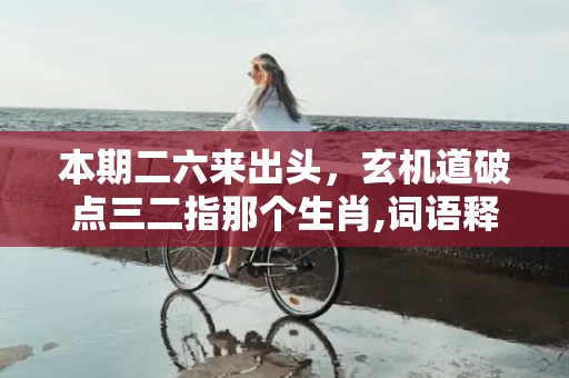 本期二六来出头，玄机道破点三二指那个生肖,词语释义解释落实