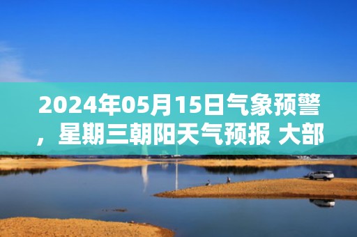 2024年05月15日气象预警，星期三朝阳天气预报 大部晴