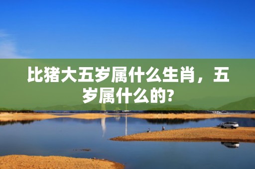比猪大五岁属什么生肖，五岁属什么的?