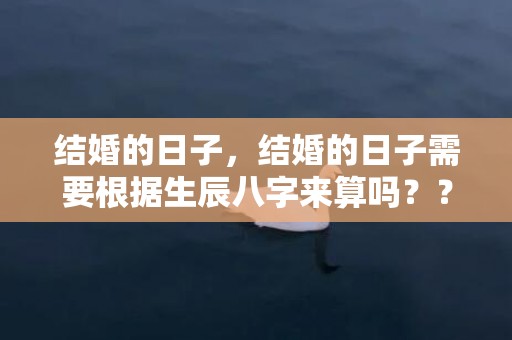 结婚的日子，结婚的日子需要根据生辰八字来算吗？？看结婚日子跟出生时辰有关系吗