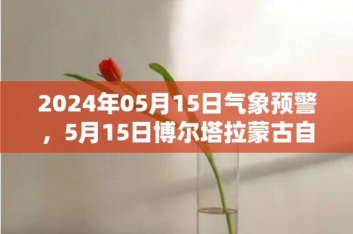 2024年05月15日气象预警，5月15日博尔塔拉蒙古自治州天气预报 大部晴