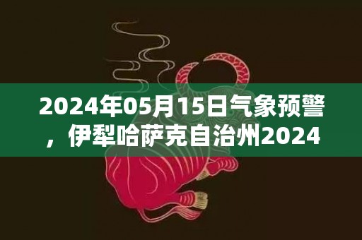 2024年05月15日气象预警，伊犁哈萨克自治州2024-05-15周三天气预报 大部晴
