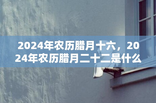 2024年农历腊月十六，2024年农历腊月二十二是什么节日