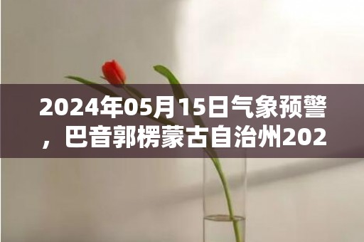 2024年05月15日气象预警，巴音郭楞蒙古自治州2024/05/15星期三晴最高气温36度