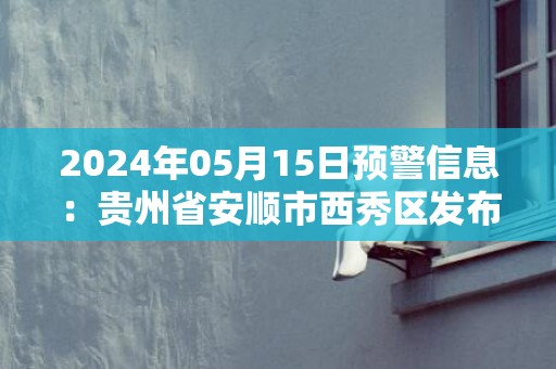 2024年05月15日预警信息：贵州省安顺市西秀区发布大雾橙色预警