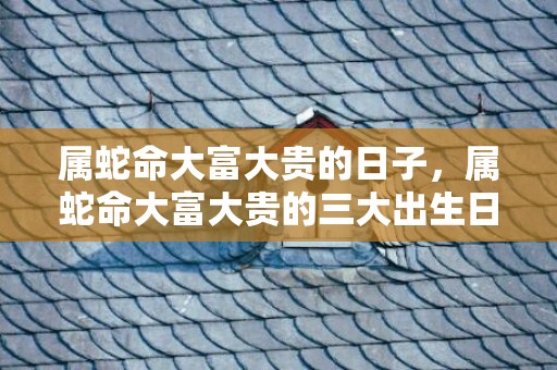 属蛇命大富大贵的日子，属蛇命大富大贵的三大出生日