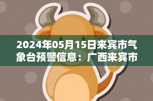2024年05月15日来宾市气象台预警信息：广西来宾市发布暴雨橙色预警