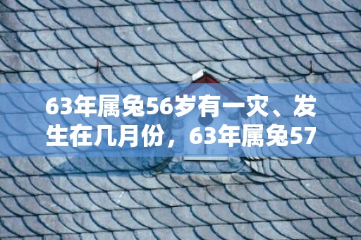 63年属兔56岁有一灾、发生在几月份，63年属兔57岁有一灾是真的吗