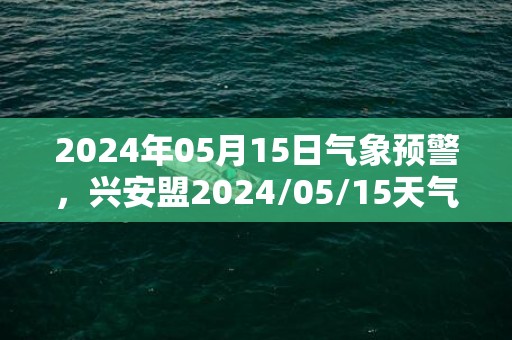 2024年05月15日气象预警，兴安盟2024/05/15天气预报 大部晴