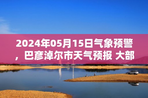 2024年05月15日气象预警，巴彦淖尔市天气预报 大部晴