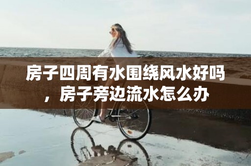 房子四周有水围绕风水好吗，房子旁边流水怎么办