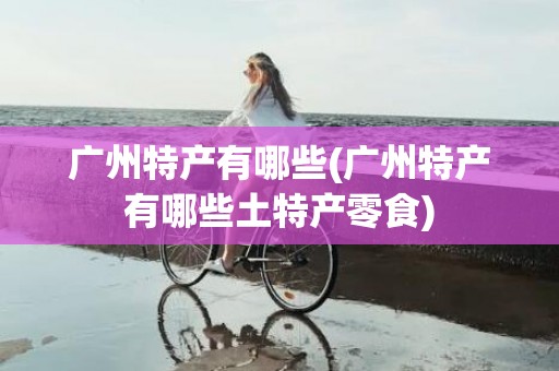 广州特产有哪些(广州特产有哪些土特产零食)
