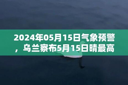 2024年05月15日气象预警，乌兰察布5月15日晴最高气温23℃