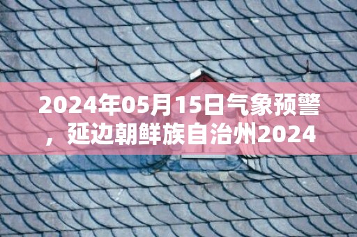 2024年05月15日气象预警，延边朝鲜族自治州2024-05-15周三天气预报 大部晴