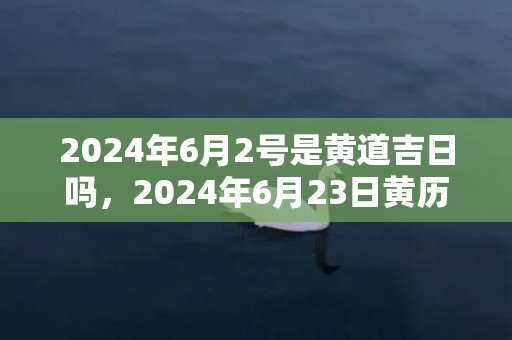 2024年6月2号是黄道吉日吗，2024年6月23日黄历查询