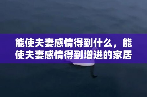 能使夫妻感情得到什么，能使夫妻感情得到增进的家居风水