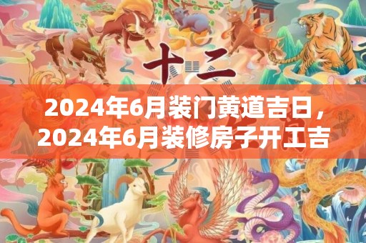 2024年6月装门黄道吉日，2024年6月装修房子开工吉日