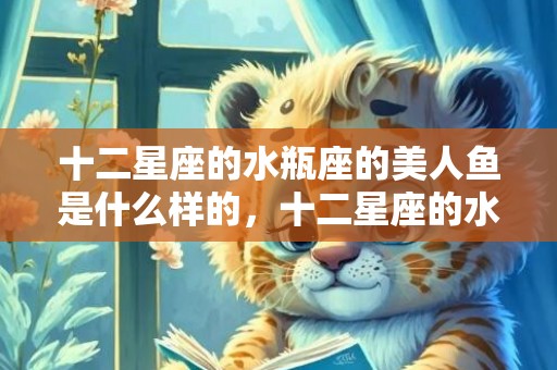 十二星座的水瓶座的美人鱼是什么样的，十二星座的水瓶座有什么特点和性格