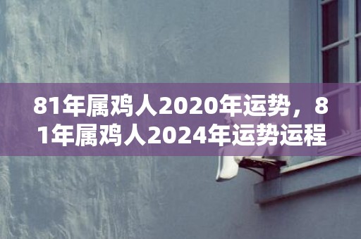 81年属鸡人2020年运势，81年属鸡人2024年运势运程详解