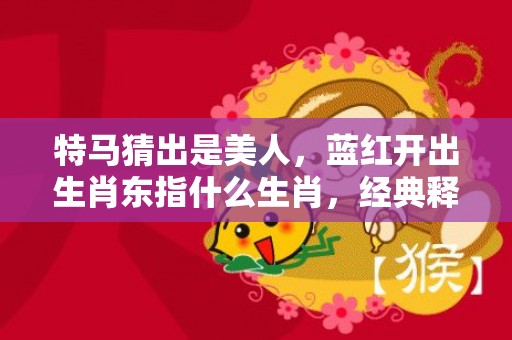 特马猜出是美人，蓝红开出生肖东指什么生肖，经典释义