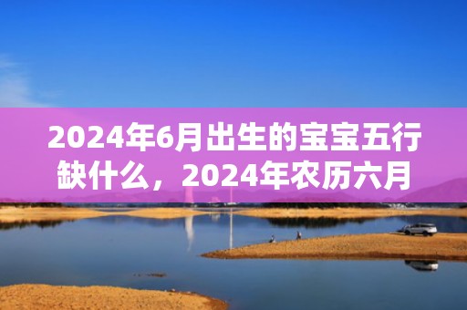 2024年6月出生的宝宝五行缺什么，2024年农历六月二十九出生的虎宝宝是一等命吗