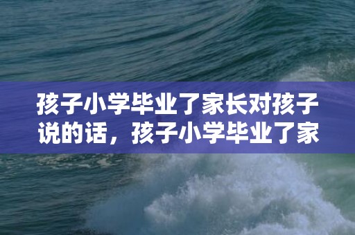 孩子小学毕业了家长对孩子说的话，孩子小学毕业了家长对孩子说的话