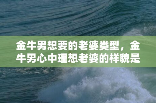 金牛男想要的老婆类型，金牛男心中理想老婆的样貌是怎样的？
