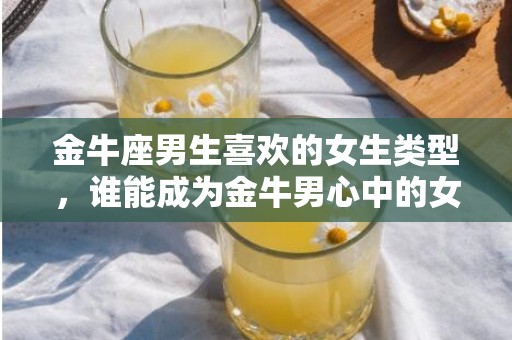 金牛座男生喜欢的女生类型，谁能成为金牛男心中的女神？