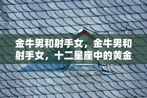 金牛男和射手女，金牛男和射手女，十二星座中的黄金组合？
