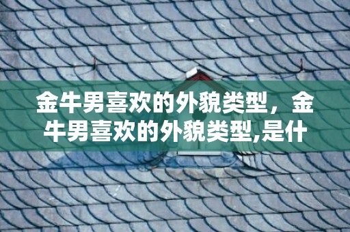 金牛男喜欢的外貌类型，金牛男喜欢的外貌类型,是什么样的呢？