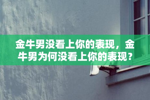 金牛男没看上你的表现，金牛男为何没看上你的表现？