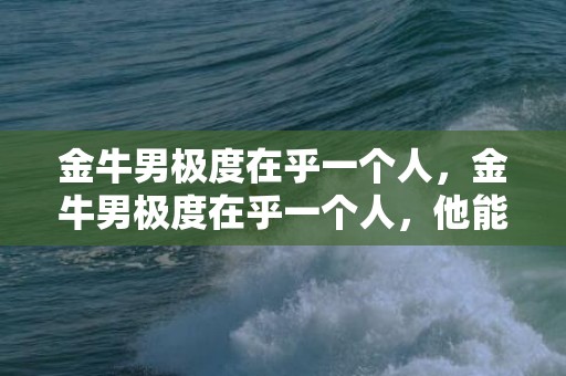 金牛男极度在乎一个人，金牛男极度在乎一个人，他能到什么程度？