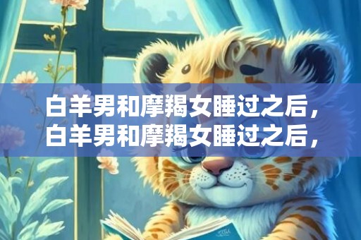 白羊男和摩羯女睡过之后，白羊男和摩羯女睡过之后，爱情是否有未来？