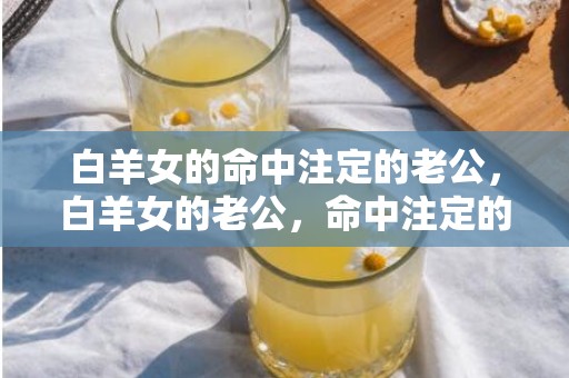 白羊女的命中注定的老公，白羊女的老公，命中注定的一生伴侣！