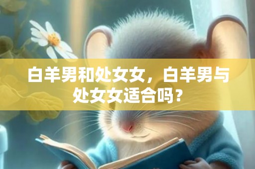 白羊男和处女女，白羊男与处女女适合吗？