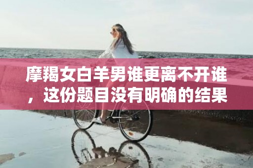 摩羯女白羊男谁更离不开谁，这份题目没有明确的结果，所以无法生成一个相关标题。