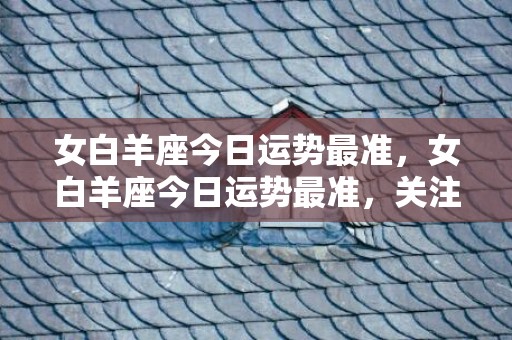 女白羊座今日运势最准，女白羊座今日运势最准，关注幸福感！