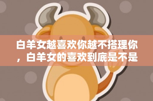 白羊女越喜欢你越不搭理你，白羊女的喜欢到底是不是真的？谁能告诉我！