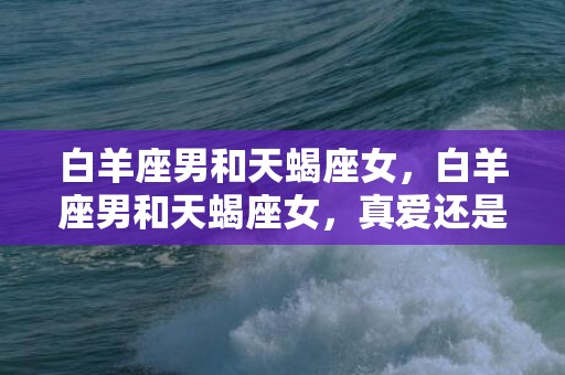 白羊座男和天蝎座女，白羊座男和天蝎座女，真爱还是轰动一时？