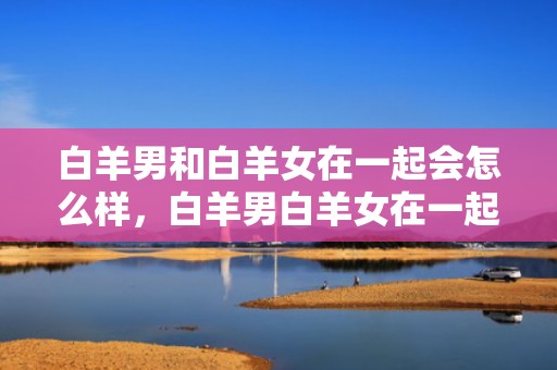 白羊男和白羊女在一起会怎么样，白羊男白羊女在一起会是怎样的？