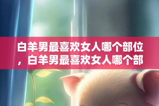 白羊男最喜欢女人哪个部位，白羊男最喜欢女人哪个部位？！