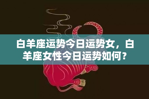 白羊座运势今日运势女，白羊座女性今日运势如何？