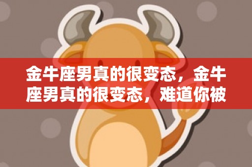金牛座男真的很变态，金牛座男真的很变态，难道你被伤害过吗？