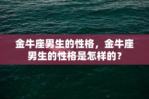 金牛座男生的性格，金牛座男生的性格是怎样的？
