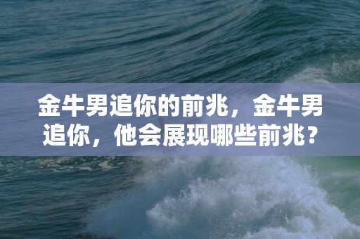 金牛男追你的前兆，金牛男追你，他会展现哪些前兆？