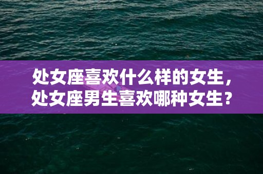 处女座喜欢什么样的女生，处女座男生喜欢哪种女生？